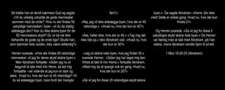 Så trådte han et skridt nærmere Gud og sagde:
»Vil du virkelig udrydde de gode mennesker
sammen med de onde? Hvis nu der findes 50
uskyldige mennesker i byen - vil du da stadig
ødelægge den? Kan du ikke skåne byen for de
50 menneskers skyld? Du vil da vel ikke
behandle de gode og de onde lige? Skulle han,
som dømmer hele verden, ikke være retfærdig?«
Herren svarede: »Hvis der findes 50 retsindige
mennesker, vil jeg for deres skyld skåne byen.«
Men Abraham fortsatte: »Siden jeg nu er
begyndt at tale med min Herre, så lad mig
fortsætte - vel vidende at jeg kun er støv og
aske. Hvad nu, hvis der kun er 45 retsindige? Vil
du så ødelægge byen, bare fordi der mangler
fem?«
»Nej, jeg vil ikke ødelægge byen, hvis der er 45
retsindige.« »Hvad nu, hvis der kun er 40?«
»Nej, heller ikke, hvis der er 40.« »Tag mig det
ikke ilde op,« blev Abraham ved. »Hvad nu, hvis
der kun er 30?«
»Jeg vil skåne hele byen, hvis jeg finder 30,«
svarede Herren. »Siden jeg har taget mig den
frihed at tale til min Herre,« fortsatte Abraham,
»tillad mig da at spørge nok en gang: Hvad nu,
hvis der kun er 20?«
»Så vil jeg for disse 20 retsindiges skyld skåne
byen.« Da sagde Abraham: »Herre, bliv ikke
vred! Dette er sidste gang: Hvad nu, hvis der kun
findes ti?«
Og Herren svarede: »Så vil jeg for disse ti
uskyldiges skyld skåne hele byen.« Da Herren
var færdig med at tale med Abraham, gik han
videre, mens Abraham vendte hjem til sit telt.
1 Mos 18:20-33 (Abraham)
 