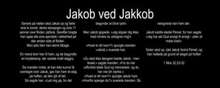 Jakob ved JakkobSenere på natten stod Jakob op og førte
sine to koner, deres slavepiger og sine 11
sønner over floden Jabbok. Derefter bragte
han også alle sine ejendele i sikkerhed på
den anden side af floden.
Men selv blev han alene tilbage.
En mand kom hen til ham, og de begyndte
en brydekamp, der varede indtil daggry.
Da manden indså, at han ikke kunne få
overtaget over Jakob, gav han ham et slag
på hoften, så den gik af led.
Så sagde han: »Lad mig gå, for det
begynder at blive lyst!«
Men Jakob gispede: »Jeg slipper dig ikke,
med mindre du velsigner mig!«
»Hvad er dit navn?« spurgte manden.
»Jakob,« svarede han.
»Du skal ikke længere hedde Jakob - men
Israel,« sagde manden. »For du har
udfordret både Gud og mennesker, og du
har vist din styrke.«
»Hvad er dit navn?« spurgte Jakob ham.
»Hvorfor spørger du?« svarede manden. Så
velsignede han ham der.
Jakob kaldte stedet Peniel, for han sagde:
»Jeg har set Gud ansigt til ansigt - uden at
miste livet!«
Solen stod op, idet Jakob forlod Peniel, og
han haltede på grund af slaget på hoften
1 Mos 32:23-32
 