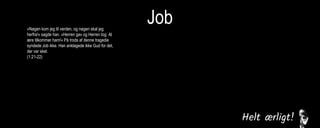 Job»Nøgen kom jeg til verden, og nøgen skal jeg
herfra!« sagde han. »Herren gav og Herren tog. Al
ære tilkommer ham!« På trods af denne tragedie
syndede Job ikke. Han anklagede ikke Gud for det,
der var sket.
(1:21-22)
Men han sagde til hende: »Du taler som en kvinde
uden forstand! Tager vi imod det gode fra Gud, må
vi også tage imod det onde.«Trods alt dette kom
der ikke et syndigt ord over Jobs læber.
(2:10)
Derfor kan jeg ikke bare tie stille, for smerten i min
sjæl tvinger mig til at tale, bitterheden i mit indre
kræver at få afløb. (7:11)
Men jeg vil tale til den Almægtige,
jeg ønsker at forsvare mig over for Gud.
(13:3)
Jeg levede i fred, indtil han knuste mig. Han greb
mig i nakken og slog mig fordærvet. Han stillede
mig op som en skydeskive, og hans pile kom imod
mig fra alle sider. De gennemborede mine nyrer,
min galde flød ud på jorden. Han huggede mig
sønder og sammen, han slog mig som en kriger,
der er gået amok.
(16:12-14)
Jeg råbte til dig om hjælp, men du svarede mig
ikke. Jeg bad til dig, men du hørte mig ikke. Du
behandlede mig grusomt, slog mig med din
vældige magt. Du slyngede mig ud i en voldsom
vind, jeg blev kastebold for stormen.
(30:20-22)
 