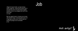 Job»Nøgen kom jeg til verden, og nøgen skal jeg
herfra!« sagde han. »Herren gav og Herren tog. Al
ære tilkommer ham!« På trods af denne tragedie
syndede Job ikke. Han anklagede ikke Gud for det,
der var sket.
(1:21-22)
Men han sagde til hende: »Du taler som en kvinde
uden forstand! Tager vi imod det gode fra Gud, må
vi også tage imod det onde.«Trods alt dette kom
der ikke et syndigt ord over Jobs læber.
(2:10)
Derfor kan jeg ikke bare tie stille, for smerten i min
sjæl tvinger mig til at tale, bitterheden i mit indre
kræver at få afløb. (7:11)
Men jeg vil tale til den Almægtige,
jeg ønsker at forsvare mig over for Gud.
(13:3)
Jeg levede i fred, indtil han knuste mig. Han greb
mig i nakken og slog mig fordærvet. Han stillede
mig op som en skydeskive, og hans pile kom imod
mig fra alle sider. De gennemborede mine nyrer,
min galde flød ud på jorden. Han huggede mig
sønder og sammen, han slog mig som en kriger,
der er gået amok.
(16:12-14)
Jeg råbte til dig om hjælp, men du svarede mig
ikke. Jeg bad til dig, men du hørte mig ikke. Du
behandlede mig grusomt, slog mig med din
vældige magt. Du slyngede mig ud i en voldsom
vind, jeg blev kastebold for stormen.
(30:20-22)
 