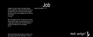 Job»Nøgen kom jeg til verden, og nøgen skal jeg
herfra!« sagde han. »Herren gav og Herren tog. Al
ære tilkommer ham!« På trods af denne tragedie
syndede Job ikke. Han anklagede ikke Gud for det,
der var sket.
(1:21-22)
Men han sagde til hende: »Du taler som en kvinde
uden forstand! Tager vi imod det gode fra Gud, må
vi også tage imod det onde.«Trods alt dette kom
der ikke et syndigt ord over Jobs læber.
(2:10)
Derfor kan jeg ikke bare tie stille, for smerten i min
sjæl tvinger mig til at tale, bitterheden i mit indre
kræver at få afløb. (7:11)
Men jeg vil tale til den Almægtige,
jeg ønsker at forsvare mig over for Gud.
(13:3)
Jeg levede i fred, indtil han knuste mig. Han greb
mig i nakken og slog mig fordærvet. Han stillede
mig op som en skydeskive, og hans pile kom imod
mig fra alle sider. De gennemborede mine nyrer,
min galde flød ud på jorden. Han huggede mig
sønder og sammen, han slog mig som en kriger,
der er gået amok.
(16:12-14)
Jeg råbte til dig om hjælp, men du svarede mig
ikke. Jeg bad til dig, men du hørte mig ikke. Du
behandlede mig grusomt, slog mig med din
vældige magt. Du slyngede mig ud i en voldsom
vind, jeg blev kastebold for stormen.
(30:20-22)
 