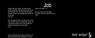 Job»Nøgen kom jeg til verden, og nøgen skal jeg
herfra!« sagde han. »Herren gav og Herren tog. Al
ære tilkommer ham!« På trods af denne tragedie
syndede Job ikke. Han anklagede ikke Gud for det,
der var sket.
(1:21-22)
Men han sagde til hende: »Du taler som en kvinde
uden forstand! Tager vi imod det gode fra Gud, må
vi også tage imod det onde.«Trods alt dette kom
der ikke et syndigt ord over Jobs læber.
(2:10)
Derfor kan jeg ikke bare tie stille, for smerten i min
sjæl tvinger mig til at tale, bitterheden i mit indre
kræver at få afløb. (7:11)
Men jeg vil tale til den Almægtige,
jeg ønsker at forsvare mig over for Gud.
(13:3)
Jeg levede i fred, indtil han knuste mig. Han greb
mig i nakken og slog mig fordærvet. Han stillede
mig op som en skydeskive, og hans pile kom imod
mig fra alle sider. De gennemborede mine nyrer,
min galde flød ud på jorden. Han huggede mig
sønder og sammen, han slog mig som en kriger,
der er gået amok.
(16:12-14)
Jeg råbte til dig om hjælp, men du svarede mig
ikke. Jeg bad til dig, men du hørte mig ikke. Du
behandlede mig grusomt, slog mig med din
vældige magt. Du slyngede mig ud i en voldsom
vind, jeg blev kastebold for stormen.
(30:20-22)
 