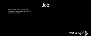 Job
Da talte Herren til Job inde fra stormvejret:
»Hvorfra kender du mine tanker, når du knap nok
ved, hvem jeg er? (38:1-2)
Da svarede Job: »Jeg ved, at du er almægtig, at
ingen har magt til at standse dig. Du spurgte mig:
‘Hvorfra kender du mine tanker, når du knap nok
ved, hvem jeg er?’ Jeg indrømmer, at jeg har udtalt
mig om ting, som går over min forstand. Du sagde
også: ‘Lad mig stille dig nogle spørgsmål, så får vi
se, om du kan svare på dem.’ Det eneste svar, jeg
kan give, er: Før havde jeg kun hørt om dig, nu har
jeg set dig med egne øjne. Hvad jeg har sagt,
tager jeg i mig igen, jeg angrer skamfuldt i støv og
aske.« (42:1-6)
Da Herren var færdig med at tale til Job, sagde
han til Elifaz: »Jeg er vred på dig og dine to
venner, for I fortalte ikke sandheden om mig, som
min tjener Job gjorde. (42:7)
 