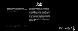 Job
Da talte Herren til Job inde fra stormvejret:
»Hvorfra kender du mine tanker, når du knap nok
ved, hvem jeg er? (38:1-2)
Da svarede Job: »Jeg ved, at du er almægtig, at
ingen har magt til at standse dig. Du spurgte mig:
‘Hvorfra kender du mine tanker, når du knap nok
ved, hvem jeg er?’ Jeg indrømmer, at jeg har udtalt
mig om ting, som går over min forstand. Du sagde
også: ‘Lad mig stille dig nogle spørgsmål, så får vi
se, om du kan svare på dem.’ Det eneste svar, jeg
kan give, er: Før havde jeg kun hørt om dig, nu har
jeg set dig med egne øjne. Hvad jeg har sagt,
tager jeg i mig igen, jeg angrer skamfuldt i støv og
aske.« (42:1-6)
Da Herren var færdig med at tale til Job, sagde
han til Elifaz: »Jeg er vred på dig og dine to
venner, for I fortalte ikke sandheden om mig, som
min tjener Job gjorde. (42:7)
 