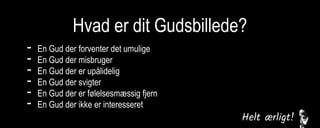 Hvad er dit Gudsbillede?
- En Gud der forventer det umulige
- En Gud der misbruger
- En Gud der er upålidelig
- En Gud der svigter
- En Gud der er følelsesmæssig fjern
- En Gud der ikke er interesseret
 
