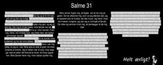 Salme 31
Herre, jeg søger ly hos dig, for du svigter mig aldrig. Kom
og red mig, for du er altid trofast. Bøj dig og lyt til min bøn,
grib ind og red mig hurtigt. Vær du min fæstning og mit
tilflugtssted, hvor mine fjender ikke kan nå mig. Ja, du er
min klippeborg og min fæstning. Hjælp mig igen, og jeg vil
ære dig. Gør mig fri af den fælde, mine fjender har sat, for
du er mit håb og min tilflugt. Mit liv er i dine hænder. Frels
mig, Herre, min trofaste Gud. Jeg hader dem, der dyrker
jammerlige afguder. Jeg stoler altid selv på dig og din
magt. Jeg jubler over din trofaste nåde, for du kender mine
problemer og har set mine lidelser. Du udleverede mig ikke
til fjenden, men førte mig til et sikkert sted. Herre, vær mig
nådig, for jeg er i nød. Mine øjne er røde af gråd, mit indre
fortæres af smerte. Jeg er døden nær af sorg, mine dage
går med at sukke. Mit livsmod er brudt, min krop sygner
hen. Mine fjender håner mig, mine naboer spotter mig.
Mine venner frygter mig, de flygter, når de ser mig på
gaden. De har afskrevet mig, som var jeg allerede død, jeg
er kasseret som en krukke, der blev knust. Jeg hører, hvad
der hviskes i krogene, jeg ved, jeg er omringet af fjender.
De rotter sig sammen imod mig, de planlægger at slå mig
ihjel.
Men Herre, jeg stoler på dig. Jeg siger: »Du er min Gud!
Mit liv er i dine hænder. Red mig fra alle mine fjender. Se i
nåde til din stakkels tjener, frels mig, min trofaste Gud.«
Herre, lad mig ikke i stikken, når jeg råber til dig om hjælp.
Gør det af med de onde mennesker, lad dem synke
stumme i graven. Sæt en stopper for deres falske anklager,
luk munden på de hovmodige løgnere, som anklager de
gudfrygtige uden grund. Hvor er din godhed dog stor, du
velsigner alle, der ærer dig. Enhver kan se din nåde over
dem, der søger din hjælp. Du beskytter dem, der adlyder
dig, de er skærmet mod vold og overgreb. Du holder din
hånd over dem og renser dem fra de falske anklager. Jeg
priser dig, Herre, for din trofaste nåde. Du reddede mig, da
jeg var omringet af fjender. Jeg sagde i min angst, »Herren
har forladt mig.« Men du hørte min bøn, da jeg råbte om
hjælp. Følg Herren, alt hans folk, for han beskytter de
lydige, men straffer de oprørske. Hold ud og tab ikke
modet, I, der stoler på Herren.
 