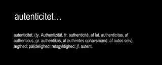 autenticitet…
autenticitet, (ty. Authentizität, fr. authenticité, af lat. authenticitas, af
authenticus, gr. authentikos, af authentes ophavsmand, af autos selv),
ægthed; pålidelighed; retsgyldighed; jf. autenti.
 