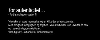 for autenticitet…
- fordi sandheden sætter fri
Vi ønsker at være mennesker og en kirke der er transparente.
Med ærlighed, oprigtighed og ægthed i vores forhold til Gud, overfor os selv
og i vores indbyrdes relationer.
Vær dig selv... alt andet er for kompliceret.
 
