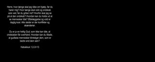Herre, hvor længe skal jeg råbe om hjælp, før du
hører mig? Hvor længe skal vold og ondskab
vare ved, før du griber ind? Hvorfor skal jeg se
på al den ondskab? Hvordan kan du holde ud at
se mennesker lide? Ødelæggelse og vold er
daglig kost. Alle steder er der konflikter og
skænderier.
Du er jo en hellig Gud, som ikke kan tåle, at
ondskaben får overhånd. Hvordan kan du tillade,
at gudløse mennesker tilintetgør dem, som er
bedre end dem selv?
Habakkuk 1:2-3+13
Herre, jeg ved godt, at retten altid er på din side i
stille nogle spørgsmål angående retfærdighed:
Hvordan kan det være, at det går de gudløse
godt? Hvordan kan de troløse trives og være
trygge?
Ak, Israels Håb, du er vores Frelser i nødens
stund. Hvorfor er du blevet en fremmed for os,
som en rejsende, der kun gør holdt for natten? Er
du da magtesløs, ude af stand til at frelse os?
Herre, du er vores Gud, og vi er kendt som dit
folk. Herre, lad os ikke i stikken nu!
Jeremias 12:1, 14:8-9
Eliten blandt landets ungdom blev dræbt. Herren
blev vores fjende og gjorde det af med os. Han
udgød sin vrede over Jerusalems indbyggere.
ødelagde alle paladser og fæstninger i landet og
skabte sorg og smerte overalt i Juda.
Desperat råber jeg om hjælp, men han har
besluttet ikke at høre mine bønner.
Glemt er den glæde, jeg havde engang, og fred
hører fortiden til. Grænsen for min udholdenhed
er nået, jeg har mistet håbet om, at Herren vil
redde mig.
Klagesangene 2:4-5,3:8+17-18
 