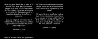 Herre, hvor længe skal jeg råbe om hjælp, før du
hører mig? Hvor længe skal vold og ondskab
vare ved, før du griber ind? Hvorfor skal jeg se
på al den ondskab? Hvordan kan du holde ud at
se mennesker lide? Ødelæggelse og vold er
daglig kost. Alle steder er der konflikter og
skænderier.
Du er jo en hellig Gud, som ikke kan tåle, at
ondskaben får overhånd. Hvordan kan du tillade,
at gudløse mennesker tilintetgør dem, som er
bedre end dem selv?
Habakkuk 1:2-3+13
Herre, jeg ved godt, at retten altid er på din side i
stille nogle spørgsmål angående retfærdighed:
Hvordan kan det være, at det går de gudløse
godt? Hvordan kan de troløse trives og være
trygge?
Ak, Israels Håb, du er vores Frelser i nødens
stund. Hvorfor er du blevet en fremmed for os,
som en rejsende, der kun gør holdt for natten? Er
du da magtesløs, ude af stand til at frelse os?
Herre, du er vores Gud, og vi er kendt som dit
folk. Herre, lad os ikke i stikken nu!
Jeremias 12:1, 14:8-9
Eliten blandt landets ungdom blev dræbt. Herren
blev vores fjende og gjorde det af med os. Han
udgød sin vrede over Jerusalems indbyggere.
ødelagde alle paladser og fæstninger i landet og
skabte sorg og smerte overalt i Juda.
Desperat råber jeg om hjælp, men han har
besluttet ikke at høre mine bønner.
Glemt er den glæde, jeg havde engang, og fred
hører fortiden til. Grænsen for min udholdenhed
er nået, jeg har mistet håbet om, at Herren vil
redde mig.
Klagesangene 2:4-5,3:8+17-18
 