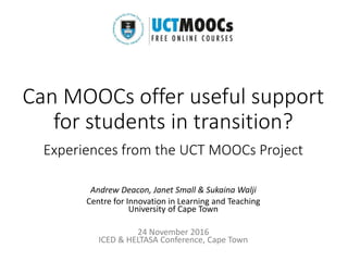 Can MOOCs offer useful support
for students in transition?
Experiences from the UCT MOOCs Project
Andrew Deacon, Janet Small & Sukaina Walji
Centre for Innovation in Learning and Teaching
University of Cape Town
24 November 2016
ICED & HELTASA Conference, Cape Town
 