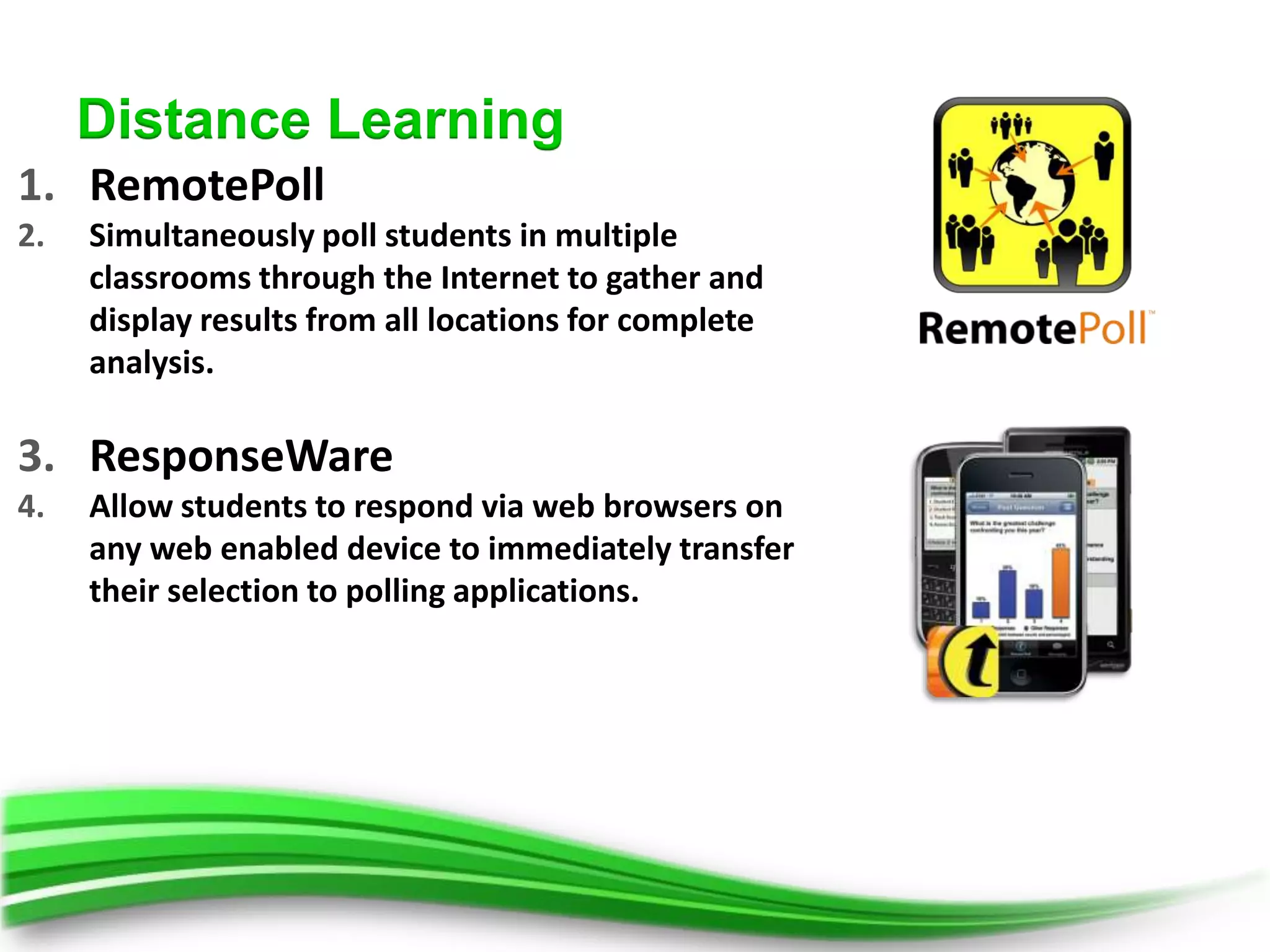 Distance Learning
1. RemotePoll
2.   Simultaneously poll students in multiple
     classrooms through the Internet to gather and
     display results from all locations for complete
     analysis.

3. ResponseWare
4.   Allow students to respond via web browsers on
     any web enabled device to immediately transfer
     their selection to polling applications.
 