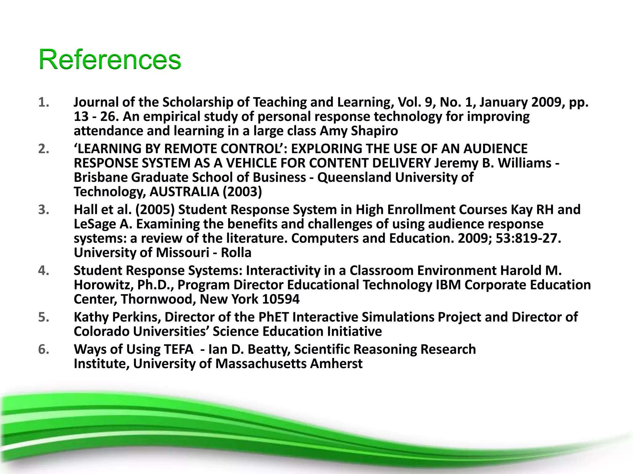 References
1.   Journal of the Scholarship of Teaching and Learning, Vol. 9, No. 1, January 2009, pp.
     13 - 26. An empirical study of personal response technology for improving
     attendance and learning in a large class Amy Shapiro
2.   ‘LEARNING BY REMOTE CONTROL’: EXPLORING THE USE OF AN AUDIENCE
     RESPONSE SYSTEM AS A VEHICLE FOR CONTENT DELIVERY Jeremy B. Williams -
     Brisbane Graduate School of Business - Queensland University of
     Technology, AUSTRALIA (2003)
3.   Hall et al. (2005) Student Response System in High Enrollment Courses Kay RH and
     LeSage A. Examining the benefits and challenges of using audience response
     systems: a review of the literature. Computers and Education. 2009; 53:819-27.
     University of Missouri - Rolla
4.   Student Response Systems: Interactivity in a Classroom Environment Harold M.
     Horowitz, Ph.D., Program Director Educational Technology IBM Corporate Education
     Center, Thornwood, New York 10594
5.   Kathy Perkins, Director of the PhET Interactive Simulations Project and Director of
     Colorado Universities’ Science Education Initiative
6.   Ways of Using TEFA - Ian D. Beatty, Scientific Reasoning Research
     Institute, University of Massachusetts Amherst
 