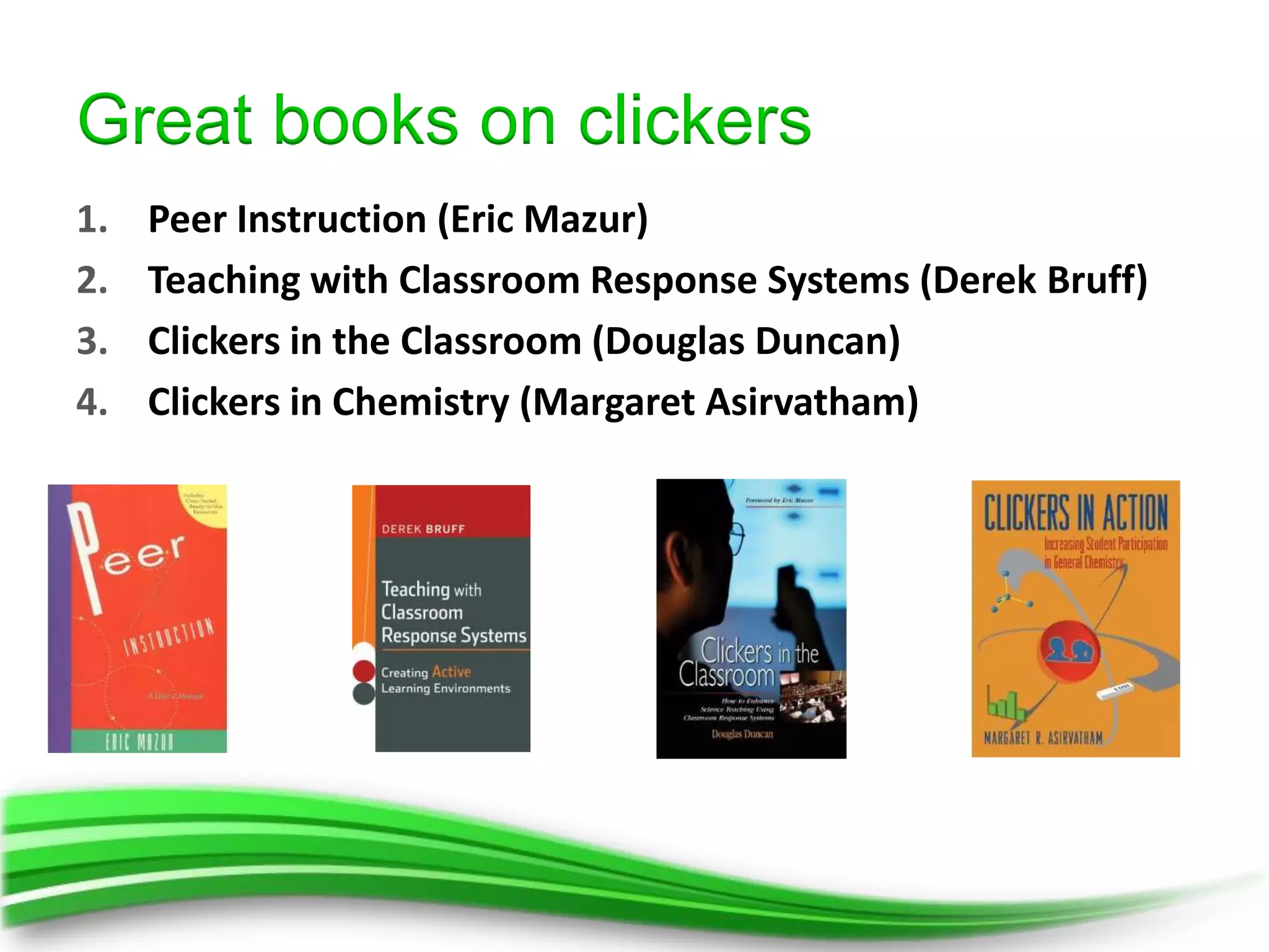 Great books on clickers
1.   Peer Instruction (Eric Mazur)
2.   Teaching with Classroom Response Systems (Derek Bruff)
3.   Clickers in the Classroom (Douglas Duncan)
4.   Clickers in Chemistry (Margaret Asirvatham)
 