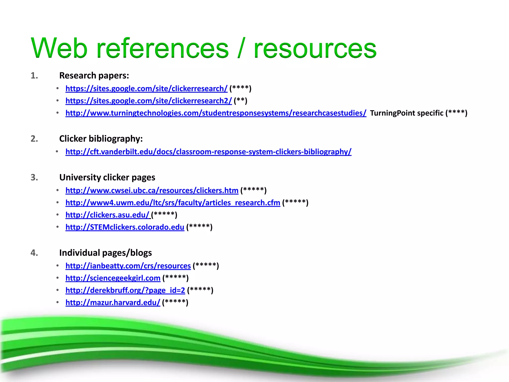 Web references / resources
1.       Research papers:
     • https://sites.google.com/site/clickerresearch/ (****)
     • https://sites.google.com/site/clickerresearch2/ (**)
     • http://www.turningtechnologies.com/studentresponsesystems/researchcasestudies/ TurningPoint specific (****)


2.       Clicker bibliography:
     • http://cft.vanderbilt.edu/docs/classroom-response-system-clickers-bibliography/


3.       University clicker pages
     •    http://www.cwsei.ubc.ca/resources/clickers.htm (*****)
     •    http://www4.uwm.edu/ltc/srs/faculty/articles_research.cfm (*****)
     •    http://clickers.asu.edu/ (*****)
     •    http://STEMclickers.colorado.edu (*****)


4.       Individual pages/blogs
     •    http://ianbeatty.com/crs/resources (*****)
     •    http://sciencegeekgirl.com (*****)
     •    http://derekbruff.org/?page_id=2 (*****)
     •    http://mazur.harvard.edu/ (*****)
 