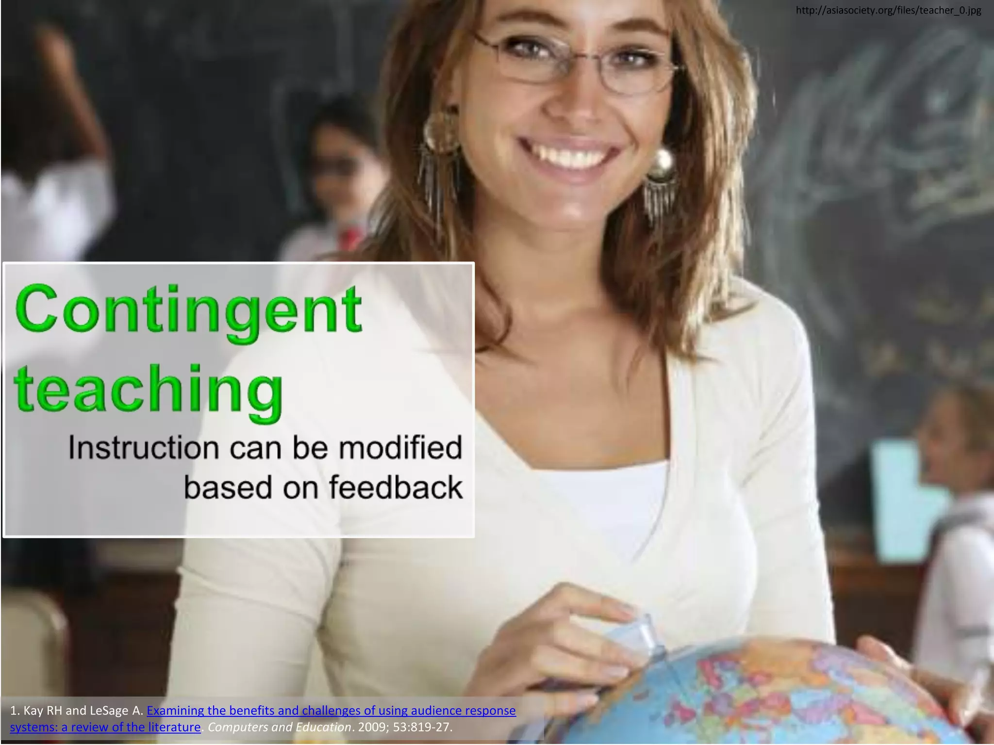 http://asiasociety.org/files/teacher_0.jpg




1. Kay RH and LeSage A. Examining the benefits and challenges of using audience response
systems: a review of the literature. Computers and Education. 2009; 53:819-27.
 
