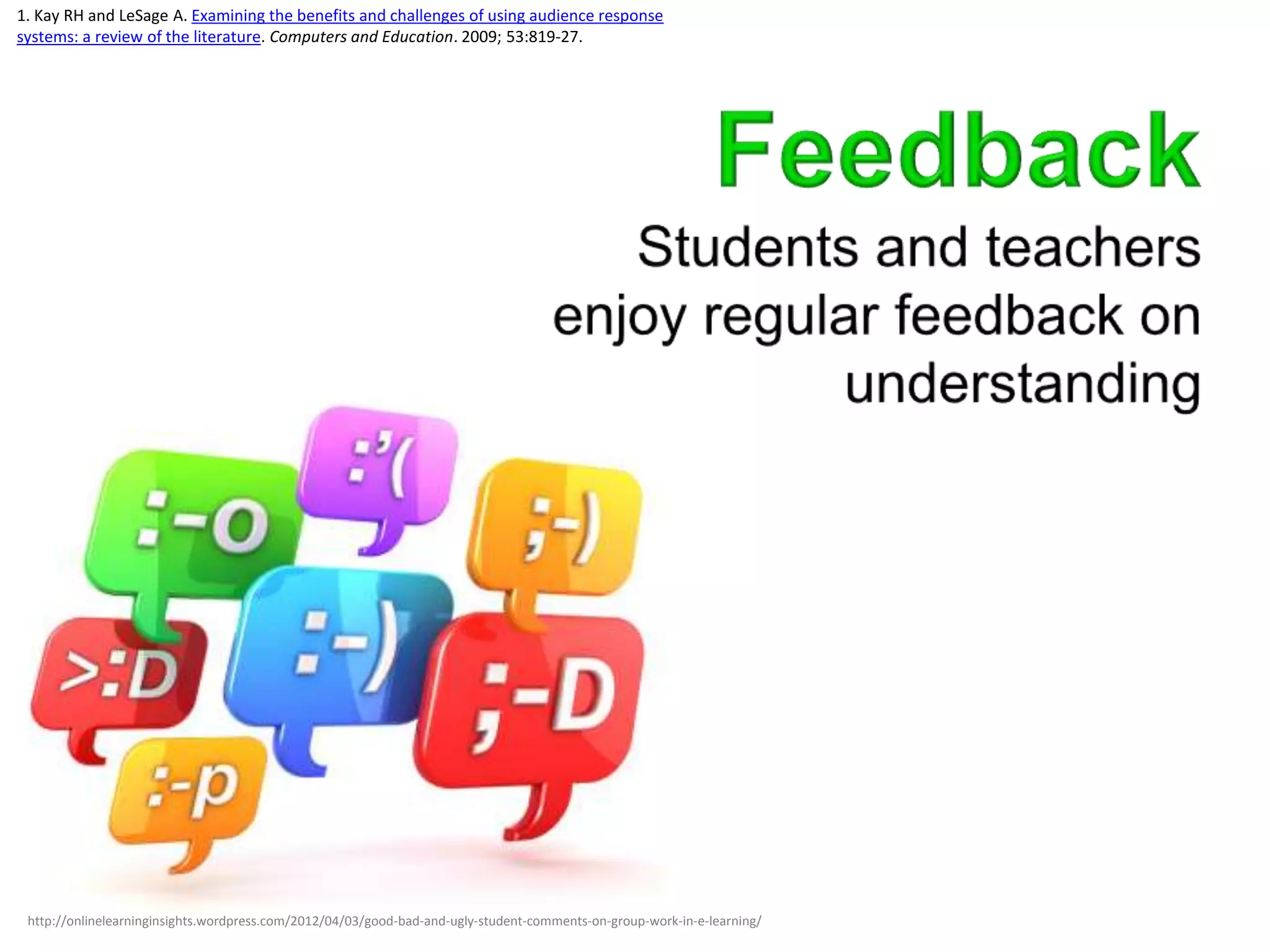 1. Kay RH and LeSage A. Examining the benefits and challenges of using audience response
systems: a review of the literature. Computers and Education. 2009; 53:819-27.




 http://onlinelearninginsights.wordpress.com/2012/04/03/good-bad-and-ugly-student-comments-on-group-work-in-e-learning/
 