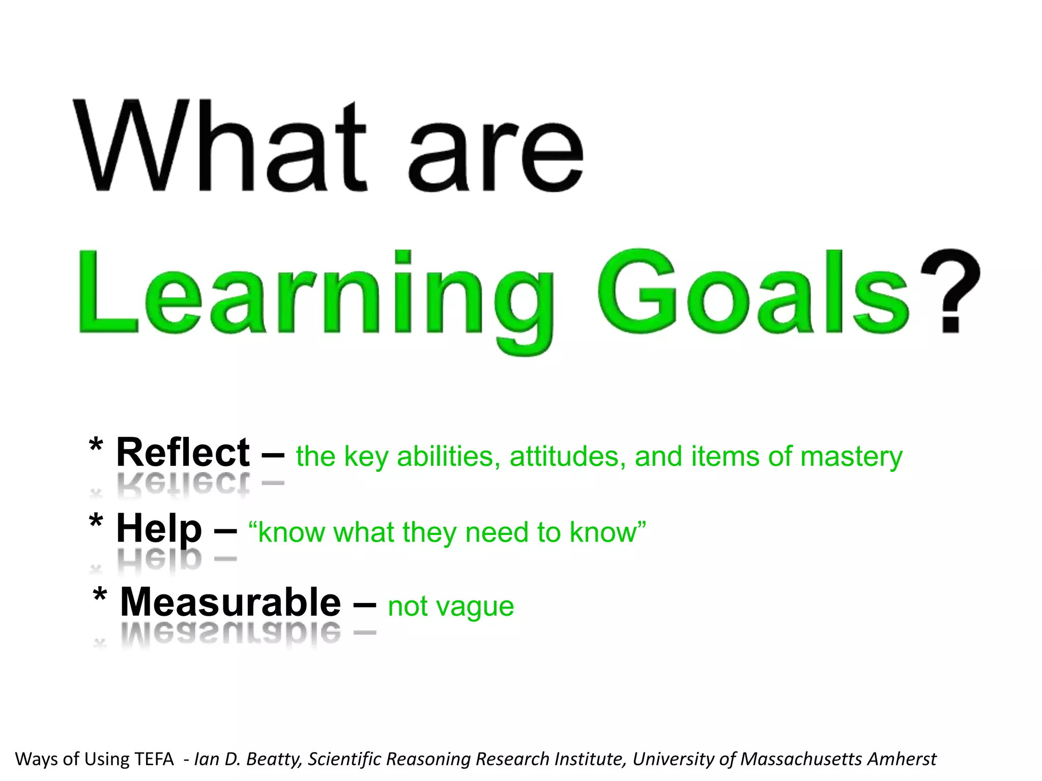 * Reflect – the key abilities, attitudes, and items of mastery
        * Help – “know what they need to know”
         * Measurable – not vague


Ways of Using TEFA - Ian D. Beatty, Scientific Reasoning Research Institute, University of Massachusetts Amherst
 