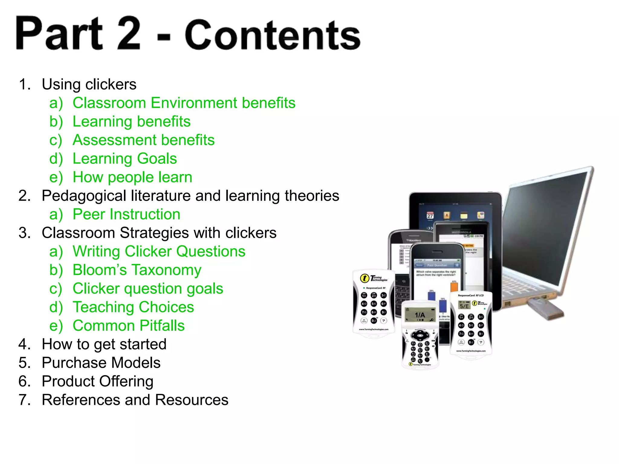 1. Using clickers
    a) Classroom Environment benefits
    b) Learning benefits
    c) Assessment benefits
    d) Learning Goals
    e) How people learn
2. Pedagogical literature and learning theories
    a) Peer Instruction
3. Classroom Strategies with clickers
    a) Writing Clicker Questions
    b) Bloom’s Taxonomy
    c) Clicker question goals
    d) Teaching Choices
    e) Common Pitfalls
4. How to get started
5. Purchase Models
6. Product Offering
7. References and Resources
 