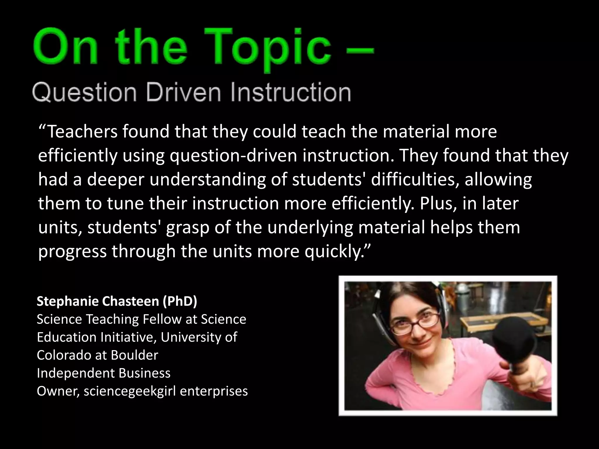 “Teachers found that they could teach the material more
efficiently using question-driven instruction. They found that they
had a deeper understanding of students' difficulties, allowing
them to tune their instruction more efficiently. Plus, in later
units, students' grasp of the underlying material helps them
progress through the units more quickly.”

Stephanie Chasteen (PhD)
Science Teaching Fellow at Science
Education Initiative, University of
Colorado at Boulder
Independent Business
Owner, sciencegeekgirl enterprises
 