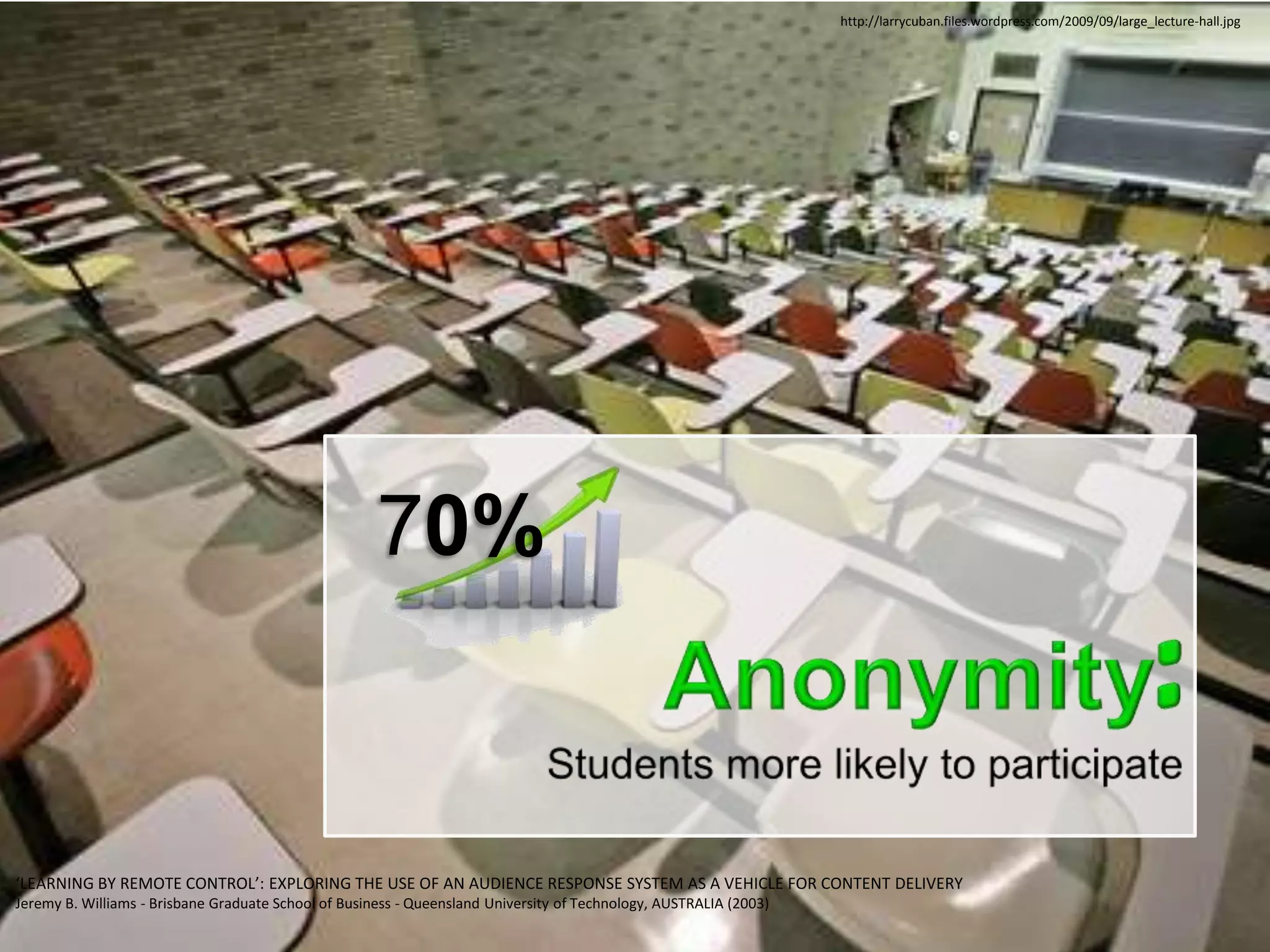 http://larrycuban.files.wordpress.com/2009/09/large_lecture-hall.jpg




                                                      70%


‘LEARNING BY REMOTE CONTROL’: EXPLORING THE USE OF AN AUDIENCE RESPONSE SYSTEM AS A VEHICLE FOR CONTENT DELIVERY
Jeremy B. Williams - Brisbane Graduate School of Business - Queensland University of Technology, AUSTRALIA (2003)
 