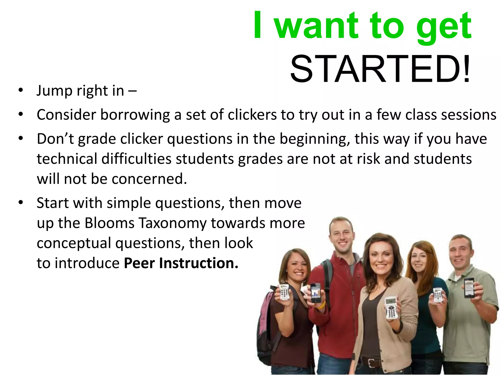 I want to get
• Jump right in –
                                      STARTED!
• Consider borrowing a set of clickers to try out in a few class sessions
• Don’t grade clicker questions in the beginning, this way if you have
  technical difficulties students grades are not at risk and students
  will not be concerned.
• Start with simple questions, then move
  up the Blooms Taxonomy towards more
  conceptual questions, then look
  to introduce Peer Instruction.
 