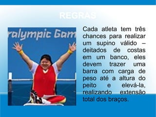 REGRAS
Cada atleta tem três
chances para realizar
um supino válido –
deitados de costas
em um banco, eles
devem trazer uma
barra com carga de
peso até a altura do
peito e elevá-la,
realizando extensão
total dos braços.
 