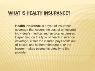 WHAT IS HEALTH INSURANCE?
Health insurance is a type of insurance
coverage that covers the cost of an insured
individual's medical and surgical expenses.
Depending on the type of health insurance
coverage, either the insured pays costs out-
of-pocket and is then reimbursed, or the
insurer makes payments directly to the
provider.
 