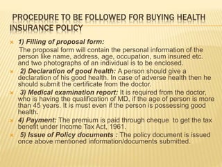 PROCEDURE TO BE FOLLOWED FOR BUYING HEALTH
INSURANCE POLICY
 1) Filling of proposal form:
The proposal form will contain the personal information of the
person like name, address, age, occupation, sum insured etc.
and two photographs of an individual is to be enclosed.
 2) Declaration of good health: A person should give a
declaration of his good health. In case of adverse health then he
should submit the certificate from the doctor.
 3) Medical examination report: It is required from the doctor,
who is having the qualification of MD, if the age of person is more
than 45 years. It is must even if the person is possessing good
health.
 4) Payment: The premium is paid through cheque to get the tax
benefit under Income Tax Act, 1961.
 5) Issue of Policy documents : The policy document is issued
once above mentioned information/documents submitted.
 