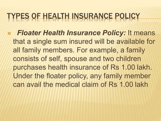 TYPES OF HEALTH INSURANCE POLICY
 Floater Health Insurance Policy: It means
that a single sum insured will be available for
all family members. For example, a family
consists of self, spouse and two children
purchases health insurance of Rs 1.00 lakh.
Under the floater policy, any family member
can avail the medical claim of Rs 1.00 lakh
 