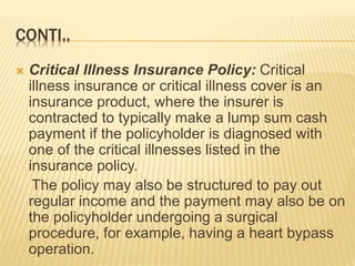 CONTI..
 Critical Illness Insurance Policy: Critical
illness insurance or critical illness cover is an
insurance product, where the insurer is
contracted to typically make a lump sum cash
payment if the policyholder is diagnosed with
one of the critical illnesses listed in the
insurance policy.
The policy may also be structured to pay out
regular income and the payment may also be on
the policyholder undergoing a surgical
procedure, for example, having a heart bypass
operation.
 