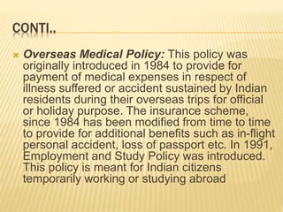 CONTI..
 Overseas Medical Policy: This policy was
originally introduced in 1984 to provide for
payment of medical expenses in respect of
illness suffered or accident sustained by Indian
residents during their overseas trips for official
or holiday purpose. The insurance scheme,
since 1984 has been modified from time to time
to provide for additional benefits such as in-flight
personal accident, loss of passport etc. In 1991,
Employment and Study Policy was introduced.
This policy is meant for Indian citizens
temporarily working or studying abroad
 