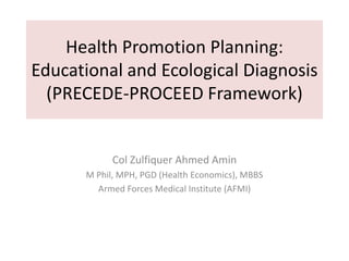 Health Promotion Planning:
Educational and Ecological Diagnosis
(PRECEDE-PROCEED Framework)
Col Zulfiquer Ahmed Amin
M Phil, MPH, PGD (Health Economics), MBBS
Armed Forces Medical Institute (AFMI)
 