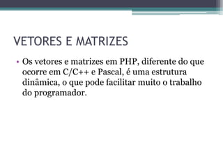 VETORES E MATRIZES
• Os vetores e matrizes em PHP, diferente do que
ocorre em C/C++ e Pascal, é uma estrutura
dinâmica, o que pode facilitar muito o trabalho
do programador.
 