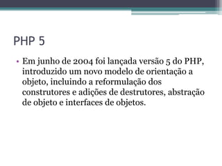 PHP 5
• Em junho de 2004 foi lançada versão 5 do PHP,
introduzido um novo modelo de orientação a
objeto, incluindo a reformulação dos
construtores e adições de destrutores, abstração
de objeto e interfaces de objetos.
 