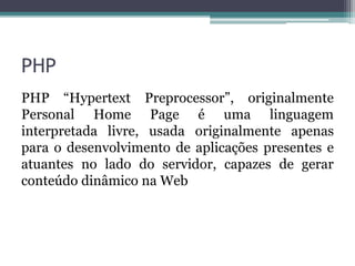 PHP
PHP “Hypertext Preprocessor”, originalmente
Personal Home Page é uma linguagem
interpretada livre, usada originalmente apenas
para o desenvolvimento de aplicações presentes e
atuantes no lado do servidor, capazes de gerar
conteúdo dinâmico na Web
 