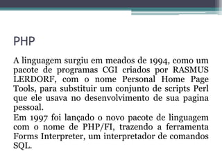 PHP
A linguagem surgiu em meados de 1994, como um
pacote de programas CGI criados por RASMUS
LERDORF, com o nome Personal Home Page
Tools, para substituir um conjunto de scripts Perl
que ele usava no desenvolvimento de sua pagina
pessoal.
Em 1997 foi lançado o novo pacote de linguagem
com o nome de PHP/FI, trazendo a ferramenta
Forms Interpreter, um interpretador de comandos
SQL.
 