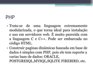 PHP
• Trata-se de uma linguagem extremamente
modularizada, o que torna ideal para instalação
e uso em servidores web. È muito parecida com
a linguagem C e C++. Pode ser embarcada no
código HTML.
• Construir paginas dinâmicas baseada em base de
dados é simples com PHP, pois ele tem suporte a
varias base de dados: ORACLE,
POSTGRESQL,MYSQL,SQLITE FIREBIRD, etc.
 
