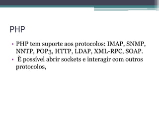 PHP
• PHP tem suporte aos protocolos: IMAP, SNMP,
NNTP, POP3, HTTP, LDAP, XML-RPC, SOAP.
• È possível abrir sockets e interagir com outros
protocolos,
 