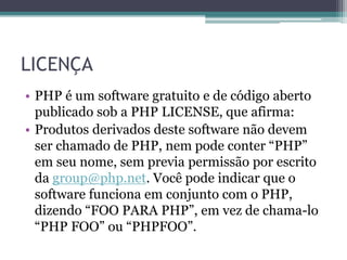 LICENÇA
• PHP é um software gratuito e de código aberto
publicado sob a PHP LICENSE, que afirma:
• Produtos derivados deste software não devem
ser chamado de PHP, nem pode conter “PHP”
em seu nome, sem previa permissão por escrito
da group@php.net. Você pode indicar que o
software funciona em conjunto com o PHP,
dizendo “FOO PARA PHP”, em vez de chama-lo
“PHP FOO” ou “PHPFOO”.
 