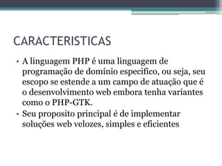 CARACTERISTICAS
• A linguagem PHP é uma linguagem de
programação de domínio especifico, ou seja, seu
escopo se estende a um campo de atuação que é
o desenvolvimento web embora tenha variantes
como o PHP-GTK.
• Seu proposito principal é de implementar
soluções web velozes, simples e eficientes
 