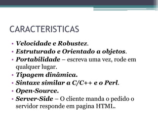 CARACTERISTICAS
• Velocidade e Robustez.
• Estruturado e Orientado a objetos.
• Portabilidade – escreva uma vez, rode em
qualquer lugar.
• Tipagem dinâmica.
• Sintaxe similar a C/C++ e o Perl.
• Open-Source.
• Server-Side – O cliente manda o pedido o
servidor responde em pagina HTML.
 