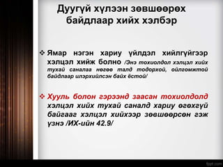 Дуугүй хүлээн зөвшөөрөх
байдлаар хийх хэлбэр
 Ямар нэгэн хариу үйлдэл хийлгүйгээр
хэлцэл хийж болно /Энэ тохиолдол хэлцэл хийх
тухай саналаа нөгөө талд тодорхой, ойлгомжтой
байдлаар илэрхийлсэн байх ёстой/
 Хууль болон гэрээнд заасан тохиолдолд
хэлцэл хийх тухай саналд хариу өгөхгүй
байгааг хэлцэл хийхээр зөвшөөрсөн гэж
үзнэ /ИХ-ийн 42.9/
 