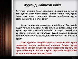 Хуульд нийцсэн байх
 Агуулгын хувьд / Хүсэл зоригийн илэрхийлэл нь нөгөө
тал хүлээн авах боломжтой, нөгөө талын эрх, хууль
ёсны эрх ашиг сонирхлыг болон холбогдох хууль
тогтоомжийг зөрчөөгүй байх/
Хүсэл зоригийн агуулгыг тайлбарлахдаа үгийн
шууд утгыг анхаарна. Хэрэв утга нь ойлгомжгүй бол
хүсэл зоригоо илэрхийлэгчдийн хэрэгцээ, шаардлага,
үг болон үйлдэл, эс үйлдэхүй бусад нөхцөл байдалд
дүн шинжилгээ хийх замаар тайлбарлана” /ИХ-ийн 41-р
зүйл/
Дээр дурдсан шаардлагуудыг хангасан бол хүчин
төгөлдөр хэлцэл хийгдсэнд тооцож болно. Хүчин
төгөлдөр хэлцэл хийснээс хойш иргэн нас барсан, эрх
зүйн чадамжгүй болсон ч хүсэл зоригийн илэрхийлэл
нь хүчин төгөлдөр хэвээр байна.
 