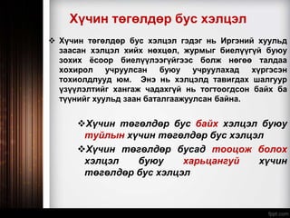 Хүчин төгөлдөр бус хэлцэл
 Хүчин төгөлдөр бус хэлцэл гэдэг нь Иргэний хуульд
заасан хэлцэл хийх нөхцөл, журмыг биелүүгүй буюу
зохих ёсоор биелүүлээгүйгээс болж нөгөө талдаа
хохирол учруулсан буюу учруулахад хүргэсэн
тохиолдлууд юм. Энэ нь хэлцэлд тавигдах шалгуур
үзүүлэлтийг хангаж чадахгүй нь тогтоогдсон байх ба
түүнийг хуульд заан баталгаажуулсан байна.
Хүчин төгөлдөр бус байх хэлцэл буюу
туйлын хүчин төгөлдөр бус хэлцэл
Хүчин төгөлдөр бусад тооцож болох
хэлцэл буюу харьцангуй хүчин
төгөлдөр бус хэлцэл
 