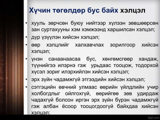 Хүчин төгөлдөр бус байх хэлцэл
• хууль зөрчсөн буюу нийтээр хүлээн зөвшөөрсөн
зан суртахууны хэм хэмжээнд харшилсан хэлцэл;
• дүр үзүүлэн хийсэн хэлцэл;
• өөр хэлцлийг халхавчлах зорилгоор хийсэн
хэлцэл;
• үнэн санаанаасаа бус, хөнгөмсгөөр хандаж,
түүнийгээ илэрнэ гэж урьдаас тооцож, тодорхой
хүсэл зориг илэрхийлэн хийсэн хэлцэл;
• эрх зүйн чадамжгүй этгээдийн хийсэн хэлцэл;
• сэтгэцийн өвчний улмаас өөрийн үйлдлийн учир
холбогдлыг ойлгохгүй, өөрийгөө зөв удирдаж
чадахгүй болсон иргэн эрх зүйн бүрэн чадамжгүй
гэж албан ёсоор тооцогдоогүй байхдаа хийсэн
хэлцэл;
 