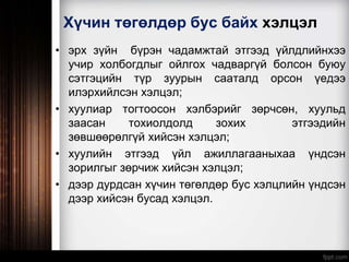 Хүчин төгөлдөр бус байх хэлцэл
• эрх зүйн бүрэн чадамжтай этгээд үйлдлийнхээ
учир холбогдлыг ойлгох чадваргүй болсон буюу
сэтгэцийн түр зуурын сааталд орсон үедээ
илэрхийлсэн хэлцэл;
• хуулиар тогтоосон хэлбэрийг зөрчсөн, хуульд
заасан тохиолдолд зохих этгээдийн
зөвшөөрөлгүй хийсэн хэлцэл;
• хуулийн этгээд үйл ажиллагааныхаа үндсэн
зорилгыг зөрчиж хийсэн хэлцэл;
• дээр дурдсан хүчин төгөлдөр бус хэлцлийн үндсэн
дээр хийсэн бусад хэлцэл.
 