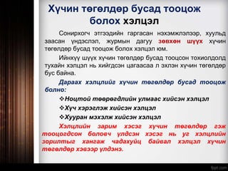 Хүчин төгөлдөр бусад тооцож
болох хэлцэл
Сонирхогч этгээдийн гаргасан нэхэмжлэлээр, хуульд
заасан үндэслэл, журмын дагуу зөвхөн шүүх хүчин
төгөлдөр бусад тооцож болох хэлцэл юм.
Ийнхүү шүүх хүчин төгөлдөр бусад тооцсон тохиолдолд
тухайн хэлцэл нь хийгдсэн цагаасаа л эхлэн хүчин төгөлдөр
бус байна.
Дараах хэлцлийг хүчин төгөлдөр бусад тооцож
болно:
Ноцтой төөрөгдлийн улмаас хийсэн хэлцэл
Хүч хэрэглэж хийсэн хэлцэл
Хууран мэхэлж хийсэн хэлцэл
Хэлцлийн зарим хэсэг хүчин төгөлдөр гэж
тооцогдсон боловч үлдсэн хэсэг нь уг хэлцлийн
зорилтыг хангаж чадахуйц байвал хэлцэл хүчин
төгөлдөр хэвээр үлдэнэ.
 