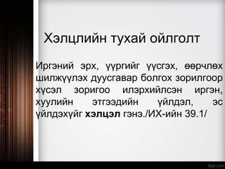 Хэлцлийн тухай ойлголт
Иргэний эрх, үүргийг үүсгэх, өөрчлөх
шилжүүлэх дуусгавар болгох зорилгоор
хүсэл зоригоо илэрхийлсэн иргэн,
хуулийн этгээдийн үйлдэл, эс
үйлдэхүйг хэлцэл гэнэ./ИХ-ийн 39.1/
 