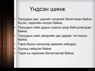 Үндсэн шинж
• Талуудын эрх, үүргийг нэгдлийг бататгасан байна.
Хүсэл, зоригийн нэгдэл байна.
• Талуудын сайн дурын үндсэн дээр байгуулагдсан
байна.
• Талуудын хийх үйлдлийн дэс дарааг тогтоосон
байна.
• Гэрээ бүхэн хэлцлээр дамжиж хийгддэг.
• Хуульд нийцсэн байна.
• Гэрээ нь хэрэгжих баталгаатай байна.
 